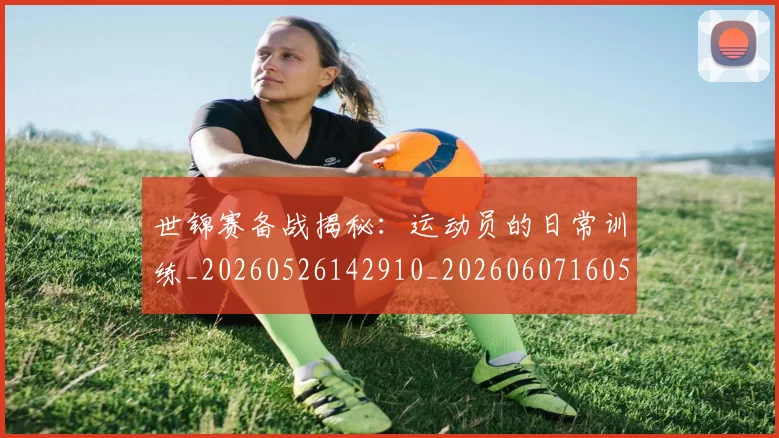世锦赛备战揭秘：运动员的日常训练_20260526142910_20260607160513