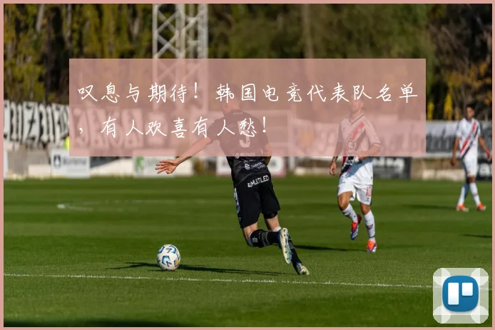 叹息与期待！韩国电竞代表队名单，有人欢喜有人愁！
