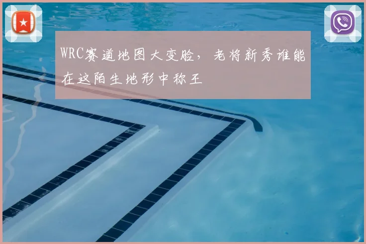 WRC赛道地图大变脸,老将新秀谁能在这陌生地形中称王