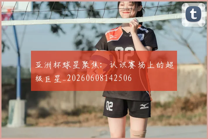 亚洲杯球星聚焦：认识赛场上的超级巨星_20260608142506
