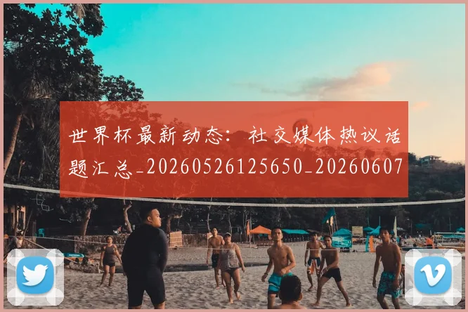 世界杯最新动态：社交媒体热议话题汇总_20260526125650_20260607160400
