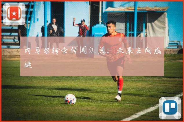内马尔转会传闻汇总：未来去向成谜