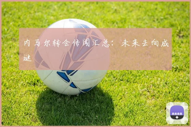 内马尔转会传闻汇总:未来去向成谜
