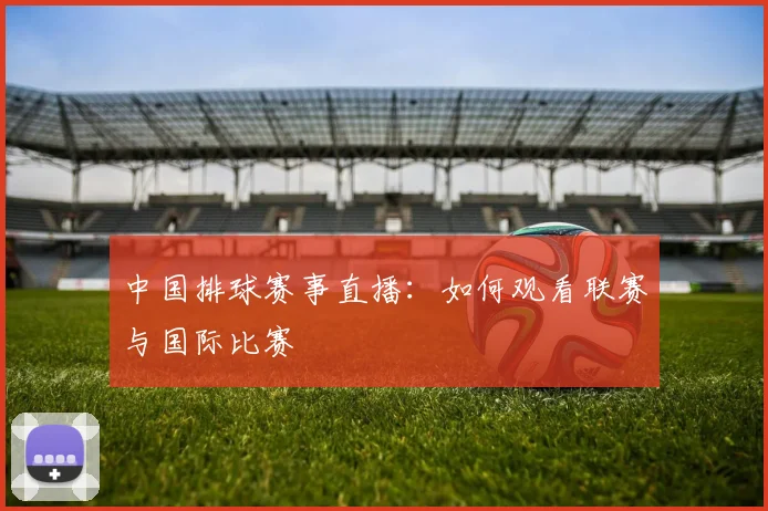 中国排球赛事直播：如何观看联赛与国际比赛
